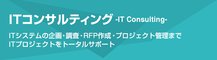 [ITコンサルティング-IT Consulting-]ITシステムの企画・調査・RFP作成・プロジェクト管理まで、ITプロジェクトをトータルサポート